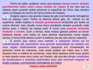 Como se sabe, qualquer corpo que possua massa exerce atração
gravitacional sobre outro corpo dotado de massa. É por isso que os
objetos caem quando soltos próximos à superfície da Terra: eles sempre
caem na direção do centro da Terra (centro de massa).
Imagine agora uma grande massa de gás (normalmente hidrogênio)
livre no espaço vazio. Todos os átomos desse gás, do interior ou da
superfície, estão sujeitos à atração gravitacional produzida por todos os
outros átomos. Isso resulta numa força resultante sempre puxando cada
átomo para o interior da massa total. É como uma pressão tentando
implodir a nuvem. Com o tempo, essa massa gasosa poderá se tornar
bastante densa, com todos os seus átomos espremidos numa região
central. A forma final dessa nuvem é esférica (se ela não estiver rodando).
É assim que nasce uma estrela: a nebulosa inicial vai se
condensando até concentrar uma grande quantidade de matéria em
uma região relativamente pequena (pequena em comparação ao
tamanho inicial da nebulosa, mas ainda poderá ser maior que o Sol).
Quanto mais a matéria se condensa, mais atrito aparece entre suas partes
e mais quente esse novo corpo vai ficando, até que ele atinge condições
de temperatura e pressão suficientes para que ocorram reações de
fusão nuclear, convertendo hidrogênio em hélio:
nasce uma estrela!
 