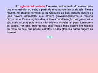 Um aglomerado estelar forma-se praticamente do mesmo jeito
que uma estrela, ou seja, a partir de uma nuvem inicial de gás. Nessa
nuvem, no entanto, formam-se os Glóbulos de Bok, centros dentro de
uma nuvem interestelar que atraem gravitacionalmente a matéria
circundante. Essas regiões denunciam a condensação dos gases ali, e
são mais escuras pois ainda não existem estrelas ali para iluminarem
os gases. Por isso, enxergamos essa região mais escura em relação
ao resto do céu, que possui estrelas. Esses glóbulos darão origem às
estrelas.
 