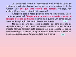 Já discutimos sobre o nascimento das estrelas: elas se
contraem gravitacionalmente até começarem as reações de fusão
nuclear. Mas por que uma estrela não colapsa, ou seja, não
implode, já que essa contração é inexorável?
A resposta para a nossa pergunta está na temperatura. Mas o
que é temperatura? Temperatura de um corpo mede o grau de
agitação de suas partículas: quanto mais quente um corpo estiver,
maior será a agitação das partículas em seu interior.
No caso de um gás, essa agitação faz com que ele se
expanda e exerça uma pressão se estiver contido num recipiente. A
pressão térmica também está presente em uma estrela: o núcleo,
fonte de energia da estrela, é agora a nossa fonte de calor. Portanto,
ele exerce pressão para fora sobre tudo que o cerca.
 
