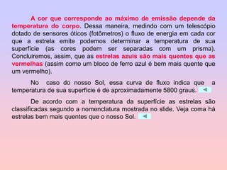 A cor que corresponde ao máximo de emissão depende da
temperatura do corpo. Dessa maneira, medindo com um telescópio
dotado de sensores óticos (fotômetros) o fluxo de energia em cada cor
que a estrela emite podemos determinar a temperatura de sua
superfície (as cores podem ser separadas com um prisma).
Concluiremos, assim, que as estrelas azuis são mais quentes que as
vermelhas (assim como um bloco de ferro azul é bem mais quente que
um vermelho).
No caso do nosso Sol, essa curva de fluxo indica que a
temperatura de sua superfície é de aproximadamente 5800 graus.
De acordo com a temperatura da superfície as estrelas são
classificadas segundo a nomenclatura mostrada no slide. Veja coma há
estrelas bem mais quentes que o nosso Sol.
 