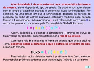 A luminosidade L de uma estrela é uma característica intrínseca
da mesma, isto é, depende do tipo de estrela. Os astrônomos aprenderam
com o tempo a classificar estrelas e determinar suas luminosidades. Por
exemplo, há uma classe em que a luminosidade depende do período de
pulsação do brilho da estrela (variáveis cefeidas); medindo esse período
tem-se a luminosidade. A luminosidade L está relacionada com o raio R e
com a temperatura T da estrela pela fórmula (lei de Stefa-Boltzmann):
Assim, sabendo L e obtendo a temperatura T através da curva de
fluxo versus cor (planck), podemos determinar o raio R da estrela.
Com esse raio R e medindo o fluxo de energia que chega aqui na
Terra, podemos saber a distância d que a estrela se encontra de nós,
através da relação:
Para estrelas muito distantes esse é praticamente o único método.
Para estrelas próximas podemos usar triangulação (método da paralaxe).
L = ( 4 p R2 ) ( s T4 )
fluxo = L / ( 4 p d2 )
 