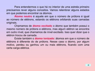 Para entendermos o que há no interior de uma estrela primeiro
precisamos rever alguns conceitos. Vamos relembrar alguns estados
em que podemos encontrar os átomos.
Átomo neutro é aquele em que o número de prótons é igual
ao número de elétrons, estando os elétrons orbitando suas camadas
originais.
Chamamos de átomo excitado o átomo que também possui o
mesmo número de prótons e elétrons, mas algum elétron se encontra
em outro nível, que chamamos de nível excitado. Isso quer dizer que o
elétron trocou de camada.
Existe também o átomo ionizado: átomos em que o número de
elétrons é diferente do de prótons. Nesse caso o átomo, por algum
motivo, perdeu ou ganhou um ou mais elétrons, ficando com uma
certa carga elétrica.
 