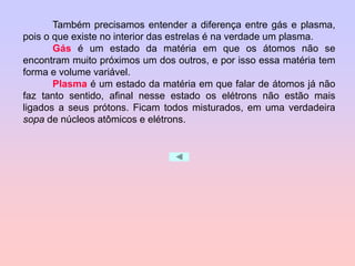 Também precisamos entender a diferença entre gás e plasma,
pois o que existe no interior das estrelas é na verdade um plasma.
Gás é um estado da matéria em que os átomos não se
encontram muito próximos um dos outros, e por isso essa matéria tem
forma e volume variável.
Plasma é um estado da matéria em que falar de átomos já não
faz tanto sentido, afinal nesse estado os elétrons não estão mais
ligados a seus prótons. Ficam todos misturados, em uma verdadeira
sopa de núcleos atômicos e elétrons.
 