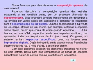 Como fazemos para descobrirmos a composição química de
uma estrela?
Podemos descobrir a composição química das estrelas
estudando a luz recebida delas, por um processo chamado de
espectroscopia. Esse processo consiste basicamente em decompor a
luz emitida por vários gases em laboratório e comparar os resultados
com a decomposição da luz estelar. Quando decompomos a luz vinda
de um corpo, através de um prisma, por exemplo, obtemos o espectro
desse objeto, ou em que cores ele emite quando aquecido. A luz
branca, ou um sólido aquecido, emite um espectro contínuo, por
apresentar todas as frequências de luz (ou cores). Os gases, no
entanto, emitem espectros específicos, como se fossem suas
impressões digitais. O gás hidrogênio emite apenas certas frequências
determinadas de luz, o hélio outras, e assim por diante.
Com isso, podemos descobrir os elementos presentes no interior
de uma estrela. Basta para isso compararmos as linhas de espectro
encontradas na luz da estrela com as já obtidas em laboratório.
 