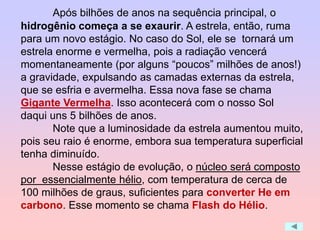 Após bilhões de anos na sequência principal, o
hidrogênio começa a se exaurir. A estrela, então, ruma
para um novo estágio. No caso do Sol, ele se tornará um
estrela enorme e vermelha, pois a radiação vencerá
momentaneamente (por alguns “poucos” milhões de anos!)
a gravidade, expulsando as camadas externas da estrela,
que se esfria e avermelha. Essa nova fase se chama
Gigante Vermelha. Isso acontecerá com o nosso Sol
daqui uns 5 bilhões de anos.
Note que a luminosidade da estrela aumentou muito,
pois seu raio é enorme, embora sua temperatura superficial
tenha diminuído.
Nesse estágio de evolução, o núcleo será composto
por essencialmente hélio, com temperatura de cerca de
100 milhões de graus, suficientes para converter He em
carbono. Esse momento se chama Flash do Hélio.
 