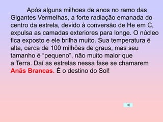 Após alguns milhoes de anos no ramo das
Gigantes Vermelhas, a forte radiação emanada do
centro da estrela, devido à conversão de He em C,
expulsa as camadas exteriores para longe. O núcleo
fica exposto e ele brilha muito. Sua temperatura é
alta, cerca de 100 milhões de graus, mas seu
tamanho é “pequeno”, não muito maior que
a Terra. Daí as estrelas nessa fase se chamarem
Anãs Brancas. É o destino do Sol!
 
