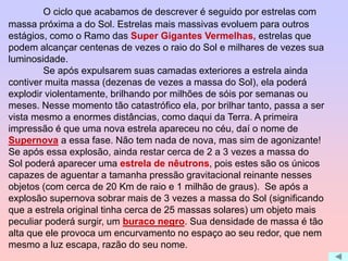 O ciclo que acabamos de descrever é seguido por estrelas com
massa próxima a do Sol. Estrelas mais massivas evoluem para outros
estágios, como o Ramo das Super Gigantes Vermelhas, estrelas que
podem alcançar centenas de vezes o raio do Sol e milhares de vezes sua
luminosidade.
Se após expulsarem suas camadas exteriores a estrela ainda
contiver muita massa (dezenas de vezes a massa do Sol), ela poderá
explodir violentamente, brilhando por milhões de sóis por semanas ou
meses. Nesse momento tão catastrófico ela, por brilhar tanto, passa a ser
vista mesmo a enormes distâncias, como daqui da Terra. A primeira
impressão é que uma nova estrela apareceu no céu, daí o nome de
Supernova a essa fase. Não tem nada de nova, mas sim de agonizante!
Se após essa explosão, ainda restar cerca de 2 a 3 vezes a massa do
Sol poderá aparecer uma estrela de nêutrons, pois estes são os únicos
capazes de aguentar a tamanha pressão gravitacional reinante nesses
objetos (com cerca de 20 Km de raio e 1 milhão de graus). Se após a
explosão supernova sobrar mais de 3 vezes a massa do Sol (significando
que a estrela original tinha cerca de 25 massas solares) um objeto mais
peculiar poderá surgir, um buraco negro. Sua densidade de massa é tão
alta que ele provoca um encurvamento no espaço ao seu redor, que nem
mesmo a luz escapa, razão do seu nome.
 