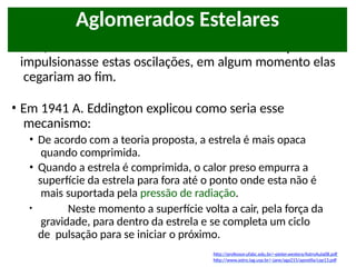 • Mas, se a estrela não tivesse um “mecanismo” que
impulsionasse estas oscilações, em algum momento elas
cegariam ao fim.
• Em 1941 A. Eddington explicou como seria esse
mecanismo:
• De acordo com a teoria proposta, a estrela é mais opaca
quando comprimida.
• Quando a estrela é comprimida, o calor preso empurra a
superfície da estrela para fora até o ponto onde esta não é
mais suportada pela pressão de radiação.
• Neste momento a superfície volta a cair, pela força da
gravidade, para dentro da estrela e se completa um ciclo
de pulsação para se iniciar o próximo.
Aglomerados Estelares
http://professor.ufabc.edu.br/~pieter.westera/AstroAula08.pdf
http://www.astro.iag.usp.br/~jane/aga215/apostila/cap13.pdf
 