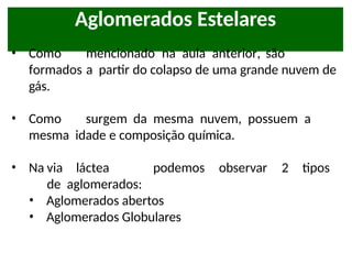 Aglomerados Estelares
• Como mencionado na aula anterior, são
formados a partir do colapso de uma grande nuvem de
gás.
• Como surgem da mesma nuvem, possuem a
mesma idade e composição química.
• Na via láctea podemos observar 2 tipos
de aglomerados:
• Aglomerados abertos
• Aglomerados Globulares
 