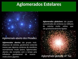 Aglomerados Estelares
Aglomerados globulares são grupos
concentrados de centenas ou milhares
de estrelas muito velhas que
são gravitacionalmente ligadas
Aglomerados abertos são grupos mais
dispersos de estrelas, geralmente contendo
menos que algumas centenas de membros,
normalmente muito jovens. Aglomerados
abertos são rompidos com o tempo pela
influência gravitacional de nuvens
moleculares gigantes
 