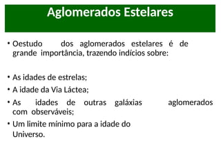 • Oestudo dos aglomerados estelares é de
grande importância, trazendo indícios sobre:
• As idades de estrelas;
• A idade da Via Láctea;
• As idades de outras galáxias
com observáveis;
• Um limite mínimo para a idade do
Universo.
aglomerados
Aglomerados Estelares
 