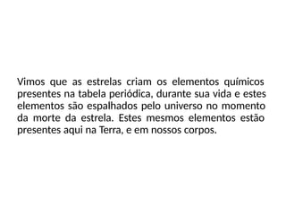 Vimos que as estrelas criam os elementos químicos
presentes na tabela periódica, durante sua vida e estes
elementos são espalhados pelo universo no momento
da morte da estrela. Estes mesmos elementos estão
presentes aqui na Terra, e em nossos corpos.
 