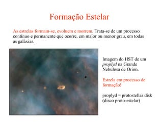 Formação Estelar
As estrelas formam-se, evoluem e morrem. Trata-se de um processo
contínuo e permanente que ocorre, em maior ou menor grau, em todas
as galáxias.
Imagem do HST de um
proplyd na Grande
Nebulosa de Orion.
Estrela em processo de
formação!
proplyd = protostellar disk
(disco proto-estelar)
 