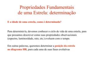 Propriedades Fundamentais
de uma Estrela: determinação
E a idade de uma estrela, como é determinada?
Para determiná-la, devemos conhecer o ciclo de vida de uma estrela, para
que possamos descrever como suas propriedades observacionais
(espectro, luminosidade, raio, etc.) evoluem com o tempo.
Em outras palavras, queremos determinar a posição da estrela
no diagrama HR, para cada uma de suas fases evolutivas
 