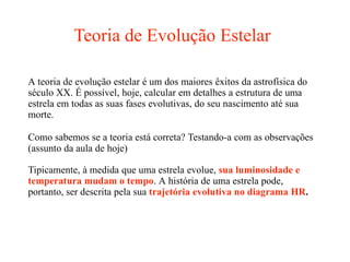 Teoria de Evolução Estelar
A teoria de evolução estelar é um dos maiores êxitos da astrofísica do
século XX. É possível, hoje, calcular em detalhes a estrutura de uma
estrela em todas as suas fases evolutivas, do seu nascimento até sua
morte.
Como sabemos se a teoria está correta? Testando-a com as observações
(assunto da aula de hoje)
Tipicamente, à medida que uma estrela evolue, sua luminosidade e
temperatura mudam o tempo. A história de uma estrela pode,
portanto, ser descrita pela sua trajetória evolutiva no diagrama HR.
 