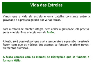 Vimos que a vida da estrela é uma batalha constante entre a
gravidade e a pressão gerada por várias forças.
Para a estrela se manter íntegra, sem ceder à gravidade, ela precisa
gerar energia. Essa energia vem da fusão.
A fusão só é possível por que a alta temperatura e pressão na estrela
fazem com que os núcleos dos átomos se fundam, e criem novos
elementos químicos.
A fusão começa com os átomos de Hidrogênio que se fundem e
formam Hélio.
Vida das Estrelas
 