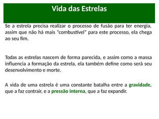 Vida das Estrelas
Se a estrela precisa realizar o processo de fusão para ter energia,
assim que não há mais “combustível” para este processo, ela chega
ao seu fim.
Todas as estrelas nascem de forma parecida, e assim como a massa
influencia a formação da estrela, ela também define como será seu
desenvolvimento e morte.
A vida de uma estrela é uma constante batalha entre a gravidade,
que a faz contrair, e a pressão interna, que a faz expandir.
 