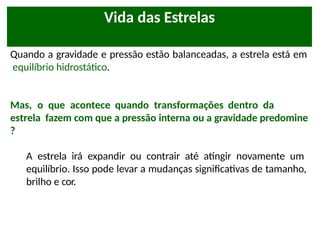 Quando a gravidade e pressão estão balanceadas, a estrela está em
equilíbrio hidrostático.
Mas, o que acontece quando transformações dentro da
estrela fazem com que a pressão interna ou a gravidade predomine
?
A estrela irá expandir ou contrair até atingir novamente um
equilíbrio. Isso pode levar a mudanças significativas de tamanho,
brilho e cor.
Vida das Estrelas
 