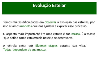 Evolução Estelar
Temos muitas dificuldades em observar a evolução das estrelas, por
isso criamos modelos que nos ajudem a explicar esse processo.
O aspecto mais importante em uma estrela é sua massa. É a massa
que define como esta estrela nasce e se desenvolve.
A estrela passa por diversas etapas durante sua vida.
Todas dependem de sua massa.
 