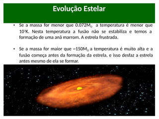 Lembrando da aula passada:
• Se a massa for menor que 0.072Mʘ a temperatura é menor que
107K. Nesta temperatura a fusão não se estabiliza e temos a
formação de uma anã marrom. A estrela frustrada.
• Se a massa for maior que ~150Mʘ a temperatura é muito alta e a
fusão começa antes da formação da estrela, e isso desfaz a estrela
antes mesmo de ela se formar.
Evolução Estelar
 