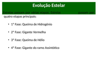 Evolução Estelar
Estrelas passam por várias etapas. Estrelas como o Sol passam por
quatro etapas principais:
• 1º Fase: Queima de Hidrogênio
• 2º Fase: Gigante Vermelha
• 3º Fase: Queima de Hélio
• 4º Fase: Gigante do ramo Assintótico
 