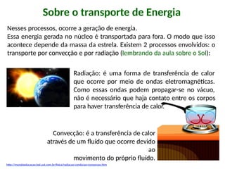 Sobre o transporte de Energia
Nesses processos, ocorre a geração de energia.
Essa energia gerada no núcleo é transportada para fora. O modo que isso
acontece depende da massa da estrela. Existem 2 processos envolvidos: o
transporte por convecção e por radiação (lembrando da aula sobre o Sol):
Radiação: é uma forma de transferência de calor
que ocorre por meio de ondas eletromagnéticas.
Como essas ondas podem propagar-se no vácuo,
não é necessário que haja contato entre os corpos
para haver transferência de calor.
Convecção: é a transferência de calor
através de um fluído que ocorre devido
ao
movimento do próprio fluído.
http://mundoeducacao.bol.uol.com.br/fisica/radiacao-conducao-conveccao.htm
 