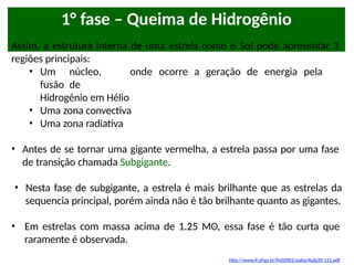 1° fase – Queima de Hidrogênio
Assim, a estrutura interna de uma estrela como o Sol pode apresentar 3
regiões principais:
• Um núcleo, onde ocorre a geração de energia pela
fusão de
Hidrogênio em Hélio
• Uma zona convectiva
• Uma zona radiativa
• Antes de se tornar uma gigante vermelha, a estrela passa por uma fase
de transição chamada Subgigante.
• Nesta fase de subgigante, a estrela é mais brilhante que as estrelas da
sequencia principal, porém ainda não é tão brilhante quanto as gigantes.
• Em estrelas com massa acima de 1.25 Mʘ, essa fase é tão curta que
raramente é observada.
http://www.if.ufrgs.br/fis02001/aulas/Aula20-122.pdf
 