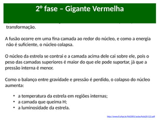 Após queimar todo o Hidrogênio em seu núcleo, a estrela passa por uma
transformação.
A fusão ocorre em uma fina camada ao redor do núcleo, e como a energia
não é suficiente, o núcleo colapsa.
O núcleo da estrela se contrai e a camada acima dele cai sobre ele, pois o
peso das camadas superiores é maior do que ele pode suportar, já que a
pressão interna é menor.
Como o balanço entre gravidade e pressão é perdido, o colapso do núcleo
aumenta:
• a temperatura da estrela em regiões internas;
• a camada que queima H;
• a luminosidade da estrela.
2° fase – Gigante Vermelha
http://www.if.ufrgs.br/fis02001/aulas/Aula20-122.pdf
 