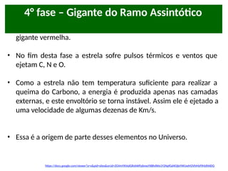 • Nessa fase, a estrela é maior e mais luminosa do que na fase de
gigante vermelha.
• No fim desta fase a estrela sofre pulsos térmicos e ventos que
ejetam C, N e O.
• Como a estrela não tem temperatura suficiente para realizar a
queima do Carbono, a energia é produzida apenas nas camadas
externas, e este envoltório se torna instável. Assim ele é ejetado a
uma velocidade de algumas dezenas de Km/s.
• Essa é a origem de parte desses elementos no Universo.
https://docs.google.com/viewer?a=v&pid=sites&srcid=ZGVmYXVsdGRvbWFpbnxsYXBhdWx1Y2NpfGd4OjIxYWUwM2VhMzFlMzlhNDQ
4° fase – Gigante do Ramo Assintótico
 