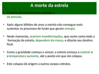 A morte da estrela
• A morte da estrela ocorre quando a gravidade começa a ganhar
da pressão.
• Após alguns bilhões de anos a estrela não consegue mais
sustentar os processos de fusão que geram energia.
• Neste momento, ocorrem transformações, que assim como toda a
formação da estrela, dependem da massa, e ditarão seu destino
final.
• Como a gravidade começa a vencer, a estrela começa a contrair e
a temperatura aumenta, até o ponto em que ela colapsa.
• Este colapso dá origem a outros corpos celestes.
 
