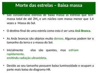 Morte das estrelas – Baixa massa
• São consideradas estrelas de baixa massa as estrelas que têm
massa total de até 2Mʘ e um núcleo com massa menor que 1,4
vezes a Massa do Sol.
• O destino final de uma estrela como esta é ser uma Anã Branca.
• As Anãs brancas são objetos muito densos. Algumas podem ter o
tamanho da terra e a massa do Sol.
• Inicialmente elas são quentes, mas esfriam
rapidamente,
emitindo radiação ultravioleta.
• Devido ao seu tamanho possuem baixa luminosidade e ocupam a
parte mais baixa do diagrama HR.
 