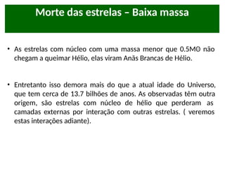• As estrelas com núcleo com uma massa menor que 0.5Mʘ não
chegam a queimar Hélio, elas viram Anãs Brancas de Hélio.
• Entretanto isso demora mais do que a atual idade do Universo,
que tem cerca de 13.7 bilhões de anos. As observadas têm outra
origem, são estrelas com núcleo de hélio que perderam as
camadas externas por interação com outras estrelas. ( veremos
estas interações adiante).
Morte das estrelas – Baixa massa
 