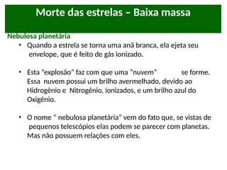 Morte das estrelas – Baixa massa
Nebulosa planetária
• Quando a estrela se torna uma anã branca, ela ejeta seu
envelope, que é feito de gás ionizado.
• Esta “explosão” faz com que uma “nuvem” se forme.
Essa nuvem possui um brilho avermelhado, devido ao
Hidrogênio e Nitrogênio, ionizados, e um brilho azul do
Oxigênio.
• O nome “ nebulosa planetária” vem do fato que, se vistas de
pequenos telescópios elas podem se parecer com planetas.
Mas não possuem relações com eles.
 