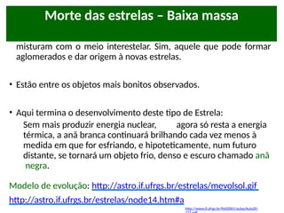 • Depois de mais ou menos 50 mil anos, esses elementos se
misturam com o meio interestelar. Sim, aquele que pode formar
aglomerados e dar origem à novas estrelas.
• Estão entre os objetos mais bonitos observados.
• Aqui termina o desenvolvimento deste tipo de Estrela:
Sem mais produzir energia nuclear, agora só resta a energia
térmica, a anã branca continuará brilhando cada vez menos à
medida em que for esfriando, e hipoteticamente, num futuro
distante, se tornará um objeto frio, denso e escuro chamado anã
negra.
Modelo de evolução: http://astro.if.ufrgs.br/estrelas/mevolsol.gif
http://astro.if.ufrgs.br/estrelas/node14.htm#a
http://www.if.ufrgs.br/fis02001/aulas/Aula20-
Morte das estrelas – Baixa massa
 