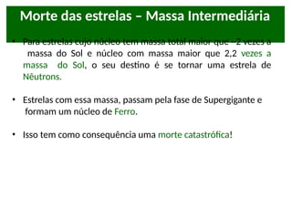 Morte das estrelas – Massa Intermediária
• Para estrelas cujo núcleo tem massa total maior que ~2 vezes a
massa do Sol e núcleo com massa maior que 2,2 vezes a
massa do Sol, o seu destino é se tornar uma estrela de
Nêutrons.
• Estrelas com essa massa, passam pela fase de Supergigante e
formam um núcleo de Ferro.
• Isso tem como consequência uma morte catastrófica!
 