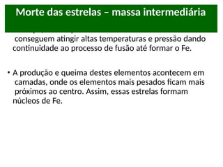 • Até aqui, vimos que estrelas com massas intermediárias
conseguem atingir altas temperaturas e pressão dando
continuidade ao processo de fusão até formar o Fe.
• A produção e queima destes elementos acontecem em
camadas, onde os elementos mais pesados ficam mais
próximos ao centro. Assim, essas estrelas formam
núcleos de Fe.
Morte das estrelas – massa intermediária
 