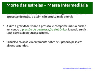 • Com esse núcleo de Fe, a estrela não consegue mais realizar o
processo de fusão, e assim não produz mais energia.
• Assim a gravidade vence a pressão, e comprime mais o núcleo
vencendo a pressão de degeneração eletrônica, fazendo surgir
uma estrela de nêutrons instável.
• O núcleo colapsa violentamente sobre seu próprio peso em
alguns segundos.
Morte das estrelas – Massa Intermediária
http://www.if.ufrgs.br/fis02001/aulas/Aula20-122.pdf
 