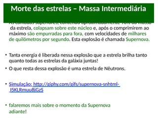 • As camadas superiores, contendo aproximadamente 90% da massa
da estrela, colapsam sobre este núcleo e, após o comprimirem ao
máximo são empurradas para fora, com velocidades de milhares
de quilômetros por segundo. Esta explosão é chamada Supernova.
• Tanta energia é liberada nessa explosão que a estrela brilha tanto
quanto todas as estrelas da galáxia juntas!
• O que resta dessa explosão é uma estrela de Nêutrons.
• Simulação: http://giphy.com/gifs/supernova-snhtml-
I5KLRmuu8jGzS
• falaremos mais sobre o momento da Supernova
adiante!
Morte das estrelas – Massa Intermediária
 