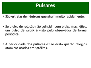 • São estrelas de nêutrons que giram muito rapidamente.
• Se o eixo de rotação não coincidir com o eixo magnético,
um pulso de raio-X é visto pelo observador de forma
periódica.
• A periocidade dos pulsares é tão exata quanto relógios
atômicos usados em satélites.
Pulsares
 