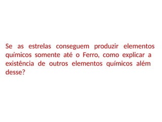 Se as estrelas conseguem produzir elementos
químicos somente até o Ferro, como explicar a
existência de outros elementos químicos além
desse?
 