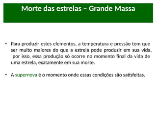 Morte das estrelas – Grande Massa
• Para produzir estes elementos, a temperatura e pressão tem que
ser muito maiores do que a estrela pode produzir em sua vida,
por isso, essa produção só ocorre no momento final da vida de
uma estrela, exatamente em sua morte.
• A supernova é o momento onde essas condições são satisfeitas.
 