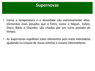 • Como a temperatura e a densidade são extremamente altas,
elementos mais pesados que o Ferro, como o Níquel, Cobre,
Zinco, Bário e Chumbo, são criados por um curto período de
tempo.
• As Supernovas espalham estes elementos pelo meio interestelar,
ajudando na criação de novas estrelas e nuvens interestelares.
Supernovas
 