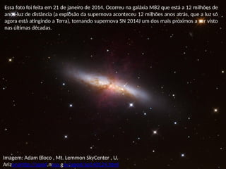 Imagem: Adam Bloco , Mt. Lemmon SkyCenter , U.
Arizonahttp://apod.nasa.gov/apod/ap140124.html
Essa foto foi feita em 21 de janeiro de 2014. Ocorreu na galáxia M82 que está a 12 milhões de
anos-luz de distância (a explosão da supernova aconteceu 12 milhões anos atrás, que a luz só
agora está atingindo a Terra), tornando supernova SN 2014J um dos mais próximos a ser visto
nas últimas décadas.
 
