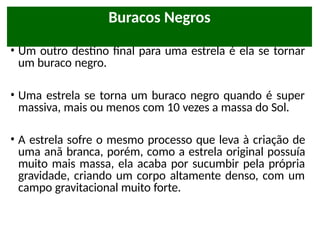 • Um outro destino final para uma estrela é ela se tornar
um buraco negro.
• Uma estrela se torna um buraco negro quando é super
massiva, mais ou menos com 10 vezes a massa do Sol.
• A estrela sofre o mesmo processo que leva à criação de
uma anã branca, porém, como a estrela original possuía
muito mais massa, ela acaba por sucumbir pela própria
gravidade, criando um corpo altamente denso, com um
campo gravitacional muito forte.
Buracos Negros
 