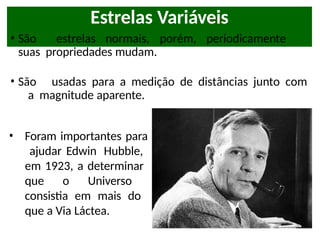 Estrelas Variáveis
• São estrelas normais, porém, periodicamente
suas propriedades mudam.
• São usadas para a medição de distâncias junto com
a magnitude aparente.
• Foram importantes para
ajudar Edwin Hubble,
em 1923, a determinar
que o Universo
consistia em mais do
que a Via Láctea.
 