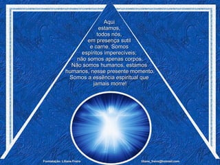 Aqui  estamos,  todos nós,  em presença sutil  e carne. Somos  espíritos imperecíveis;  não somos apenas corpos. Não somos humanos, estamos  humanos, nesse presente momento. Somos a essência espiritual que  jamais morre! 
