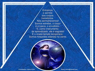 Entramos  e saímos  dos corpos  transitórios.  Nós permanecemos! Somos estrelas, o corpo  é a casca, o envoltório.  E, como instrumento  de aprendizado, ele é sagrado! É o nosso templo temporário.  Somos hóspedes siderais na carne. 