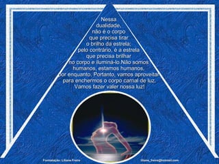 Nessa  dualidade,  não é o corpo  que precisa tirar  o brilho da estrela;  pelo contrário, é a estrela  que precisa brilhar  no corpo e iluminá-lo.Não somos  humanos, estamos humanos,  por enquanto. Portanto, vamos aproveitar  para enchermos o corpo carnal de luz. Vamos fazer valer nossa luz! 