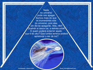 Nada  no universo  pode nos apagar. Somos mais do que  os inumeráveis sóis  do universo, pois eles  um dia se apagarão. Nós, não! Quando a casca cai, a estrela sobe! E quem poderá enterrar aquilo  que é do céu? Que tumba terrena poderá aprisionar o ser de luz? 