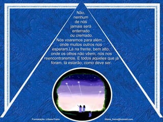 Não,  nenhum  de nós  jamais será  enterrado  ou cremado. Nós voaremos para além...  onde muitos outros nos  esperam.Lá na frente, bem alto,  onde os olhos não vêem, nós nos reencontraremos. E todos aqueles que já foram, lá estarão, como deve ser. 